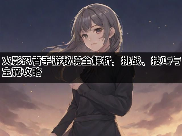火影忍者手游秘境全解析,挑战、技巧与宝藏攻略 火影忍者手游秘境全解析,挑战、技巧与宝藏攻略