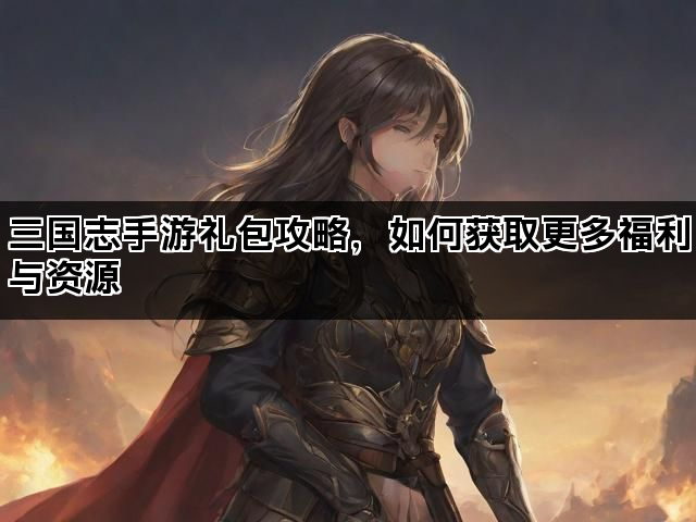 三国志手游礼包攻略,如何获取更多福利与资源 三国志手游礼包攻略,如何获取更多福利与资源