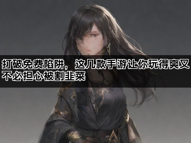打破免费陷阱，这几款手游让你玩得爽又不必担心被割韭菜