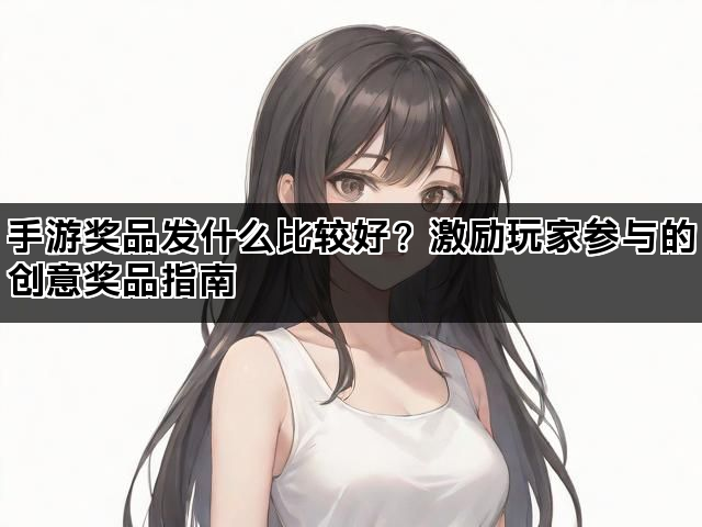 手游奖品发什么比较好？激励玩家参与的创意奖品指南