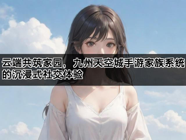 云端共筑家园，九州天空城手游家族系统的沉浸式社交体验