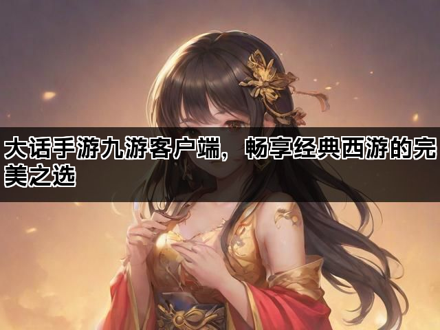 大话手游九游客户端，畅享经典西游的完美之选
