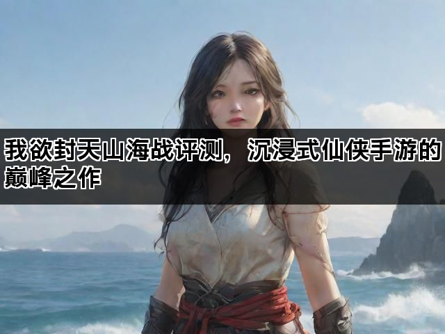 我欲封天山海战评测，沉浸式仙侠手游的巅峰之作