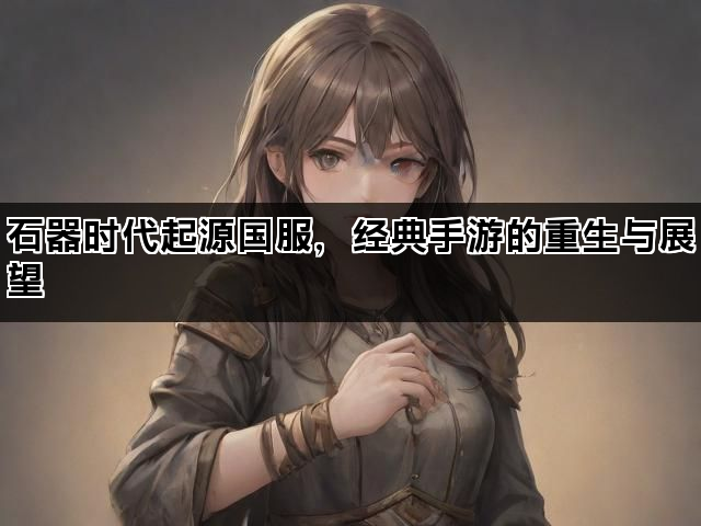石器时代起源国服，经典手游的重生与展望