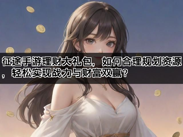 征途手游理财大礼包,如何合理规划资源,轻松实现战力与财富双赢? 征途手游理财大礼包,如何合理规划资源,轻松实现战力与财富双赢?