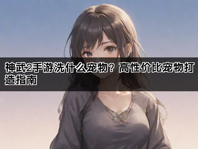 神武2手游洗什么宠物？高性价比宠物打造指南