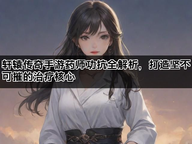 轩辕传奇手游药师功抗全解析，打造坚不可摧的治疗核心