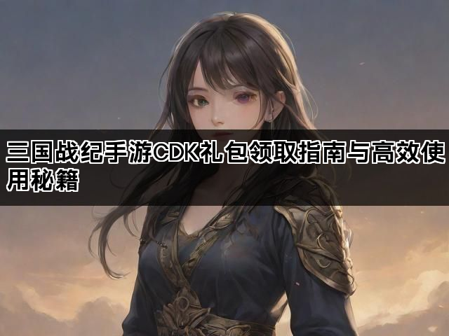 三国战纪手游CDK礼包领取指南与高效使用秘籍
