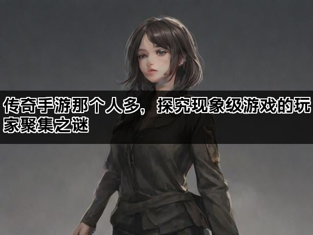 传奇手游那个人多，探究现象级游戏的玩家聚集之谜
