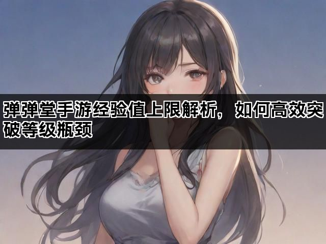 弹弹堂手游经验值上限解析，如何高效突破等级瓶颈