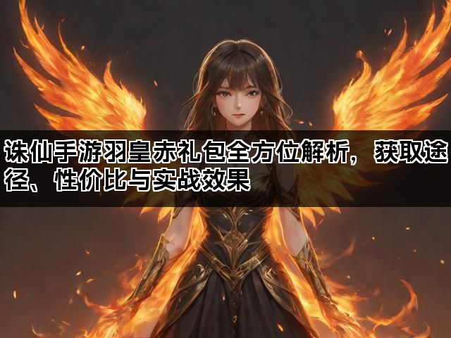 诛仙手游羽皇赤礼包全方位解析，获取途径、性价比与实战效果