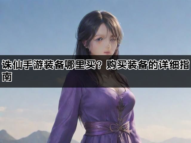 诛仙手游装备哪里买？购买装备的详细指南
