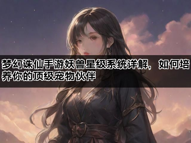 梦幻诛仙手游妖兽星级系统详解，如何培养你的顶级宠物伙伴