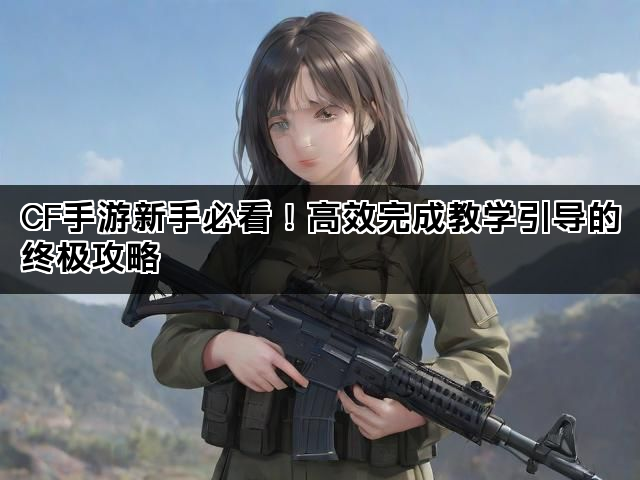 CF手游新手必看！高效完成教学引导的终极攻略