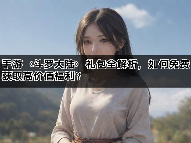 手游〈斗罗大陆〉礼包全解析,如何免费获取高价值福利? 手游〈斗罗大陆〉礼包全解析,如何免费获取高价值福利?