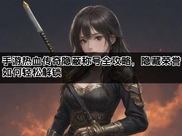 手游热血传奇隐蔽称号全攻略，隐藏荣誉如何轻松解锁