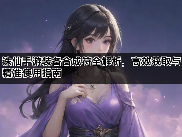 诛仙手游装备合成符全解析，高效获取与精准使用指南