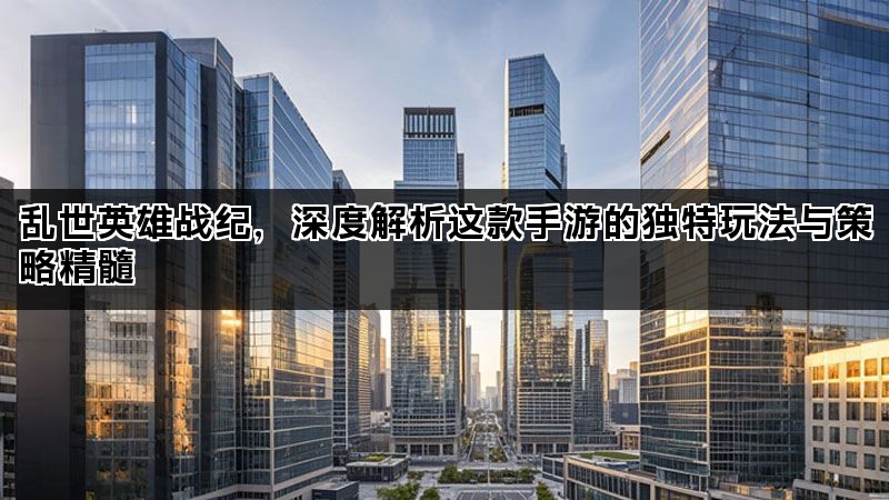 乱世英雄战纪，深度解析这款手游的独特玩法与策略精髓