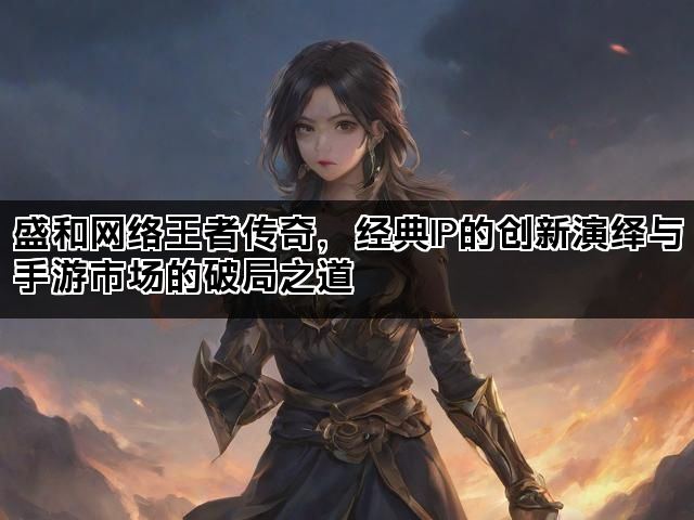 盛和网络王者传奇，经典IP的创新演绎与手游市场的破局之道