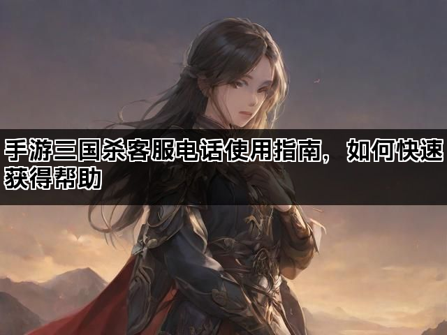 手游三国杀客服电话使用指南，如何快速获得帮助