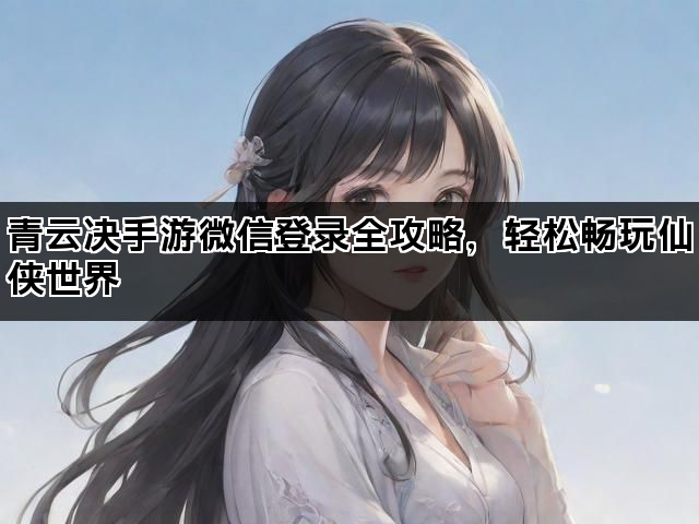 青云决手游微信登录全攻略，轻松畅玩仙侠世界