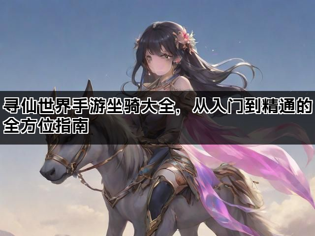 寻仙世界手游坐骑大全，从入门到精通的全方位指南