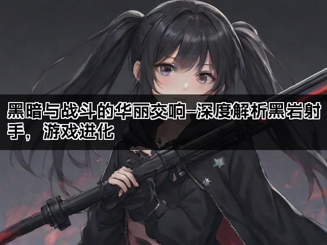 黑暗与战斗的华丽交响—深度解析黑岩射手，游戏进化