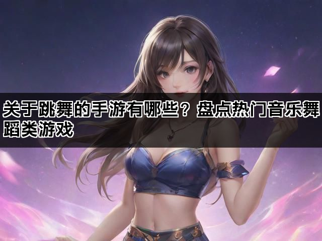 关于跳舞的手游有哪些？盘点热门音乐舞蹈类游戏