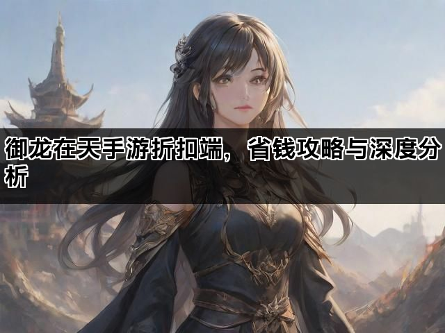 御龙在天手游折扣端，省钱攻略与深度分析