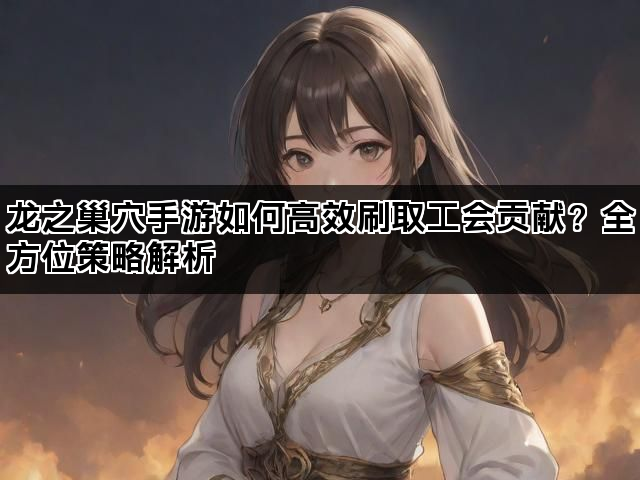 龙之巢穴手游如何高效刷取工会贡献？全方位策略解析