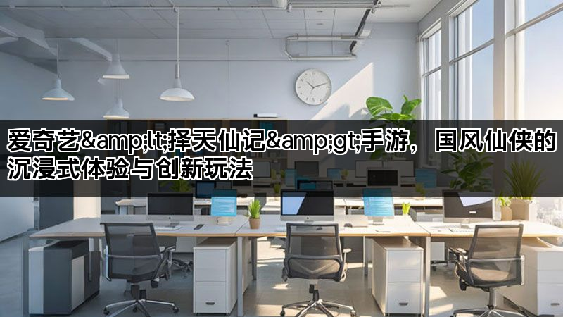 爱奇艺&lt;择天仙记&gt;手游，国风仙侠的沉浸式体验与创新玩法