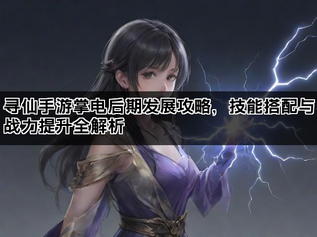 寻仙手游掌电后期发展攻略，技能搭配与战力提升全解析