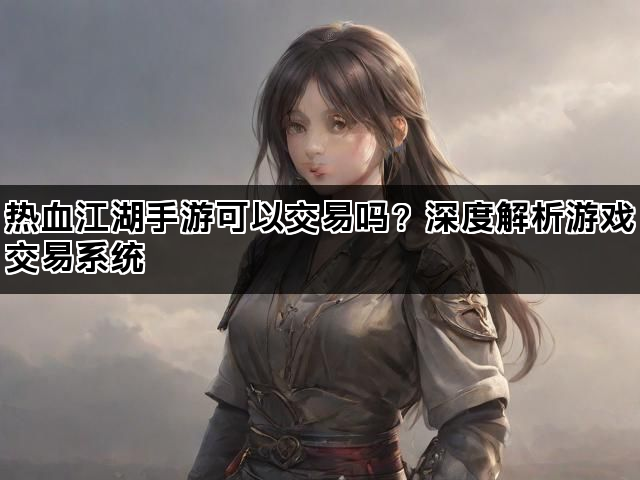 热血江湖手游可以交易吗？深度解析游戏交易系统