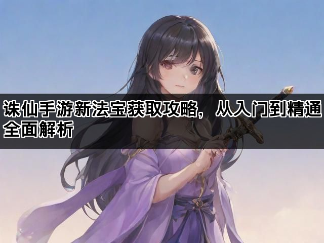 诛仙手游新法宝获取攻略，从入门到精通全面解析