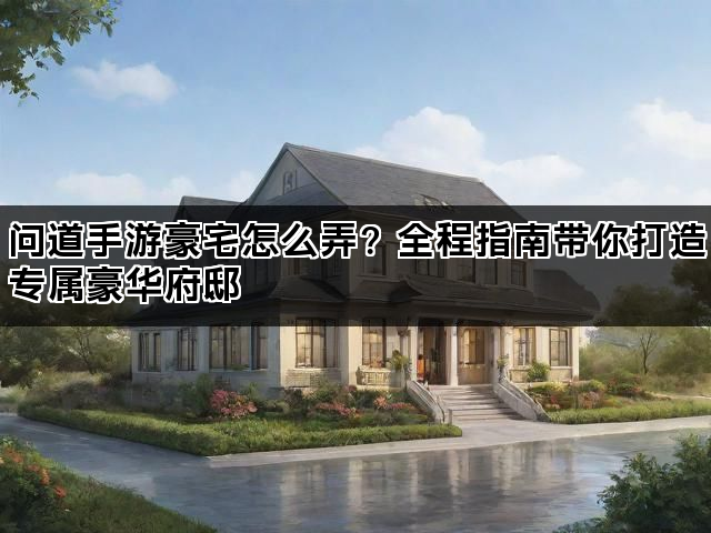 问道手游豪宅怎么弄？全程指南带你打造专属豪华府邸