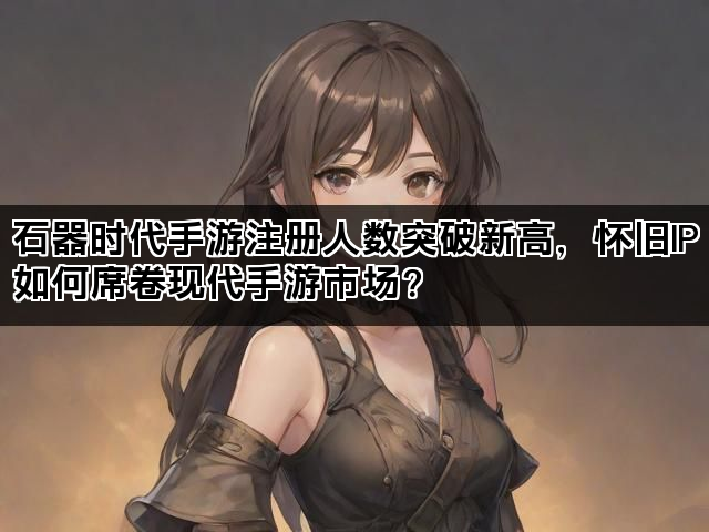 石器时代手游注册人数突破新高，怀旧IP如何席卷现代手游市场？