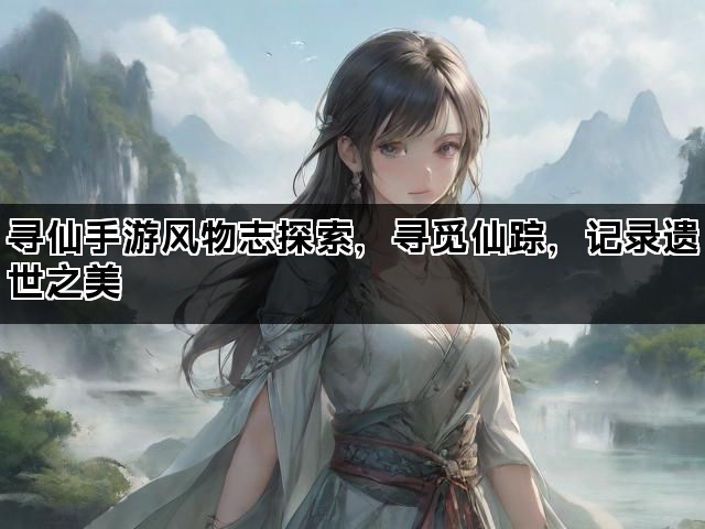 寻仙手游风物志探索，寻觅仙踪，记录遗世之美