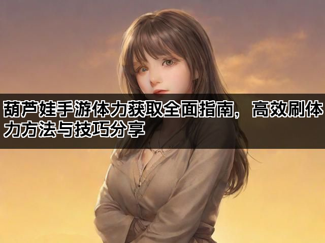 葫芦娃手游体力获取全面指南，高效刷体力方法与技巧分享