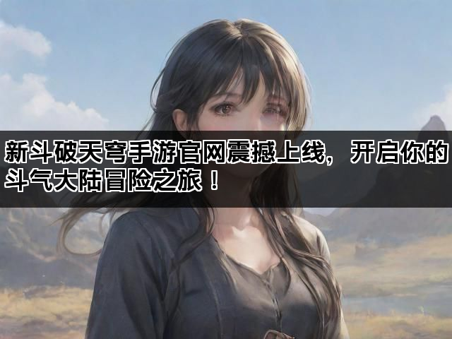 新斗破天穹手游官网震撼上线，开启你的斗气大陆冒险之旅！