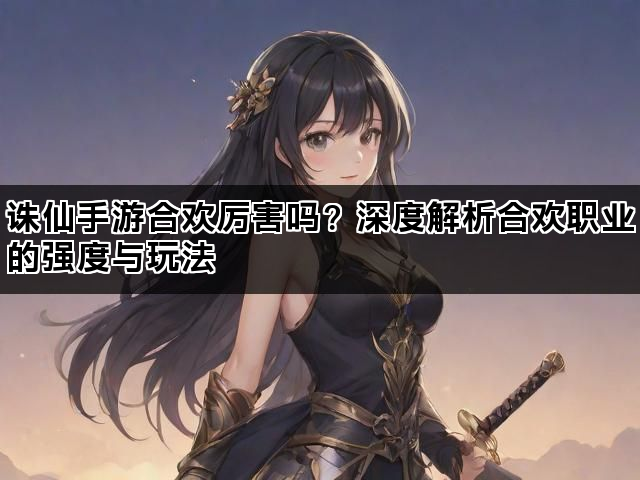 诛仙手游合欢厉害吗？深度解析合欢职业的强度与玩法