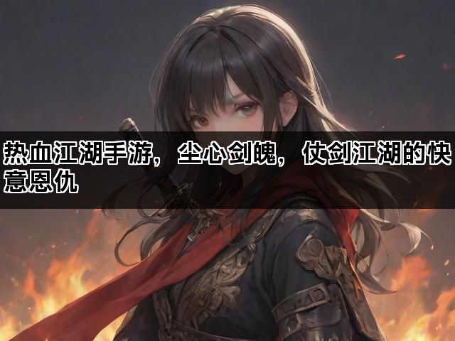 热血江湖手游，尘心剑魄，仗剑江湖的快意恩仇