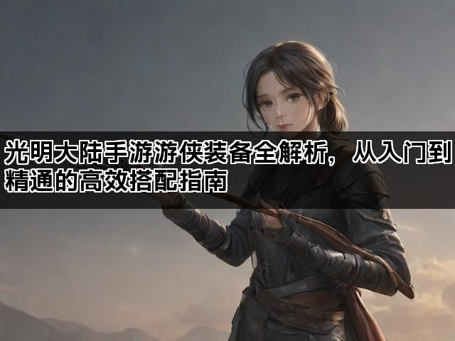 光明大陆手游游侠装备全解析,从入门到精通的高效搭配指南 光明大陆手游游侠装备全解析,从入门到精通的高效搭配指南