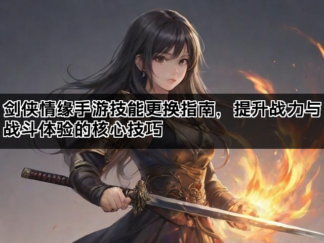 剑侠情缘手游技能更换指南，提升战力与战斗体验的核心技巧