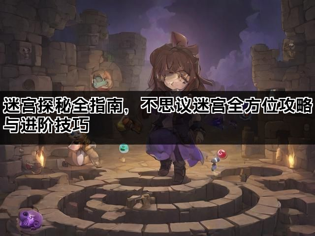 迷宫探秘全指南，不思议迷宫全方位攻略与进阶技巧