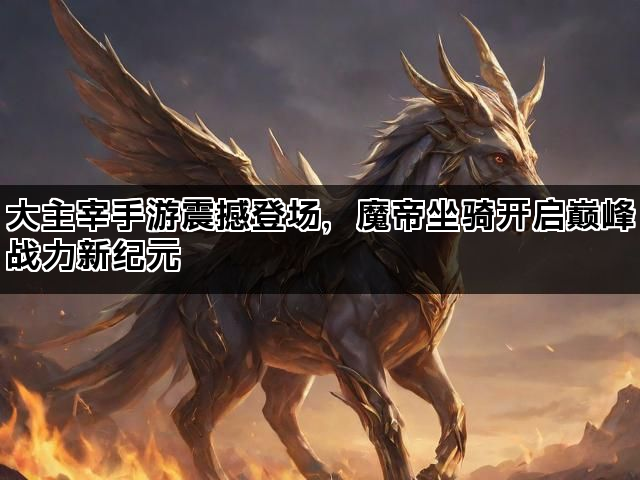 大主宰手游震撼登场，魔帝坐骑开启巅峰战力新纪元