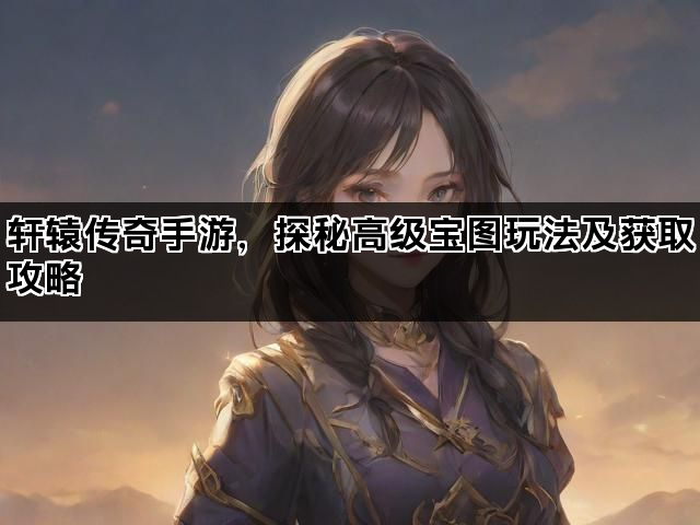 轩辕传奇手游，探秘高级宝图玩法及获取攻略