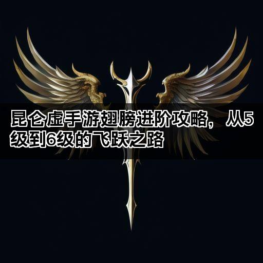 昆仑虚手游翅膀进阶攻略，从5级到6级的飞跃之路
