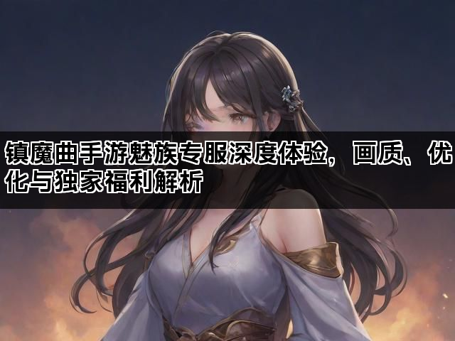 镇魔曲手游魅族专服深度体验，画质、优化与独家福利解析