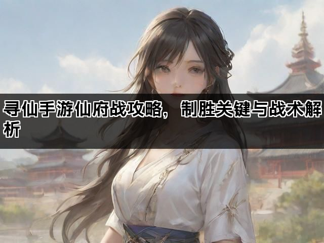 寻仙手游仙府战攻略，制胜关键与战术解析