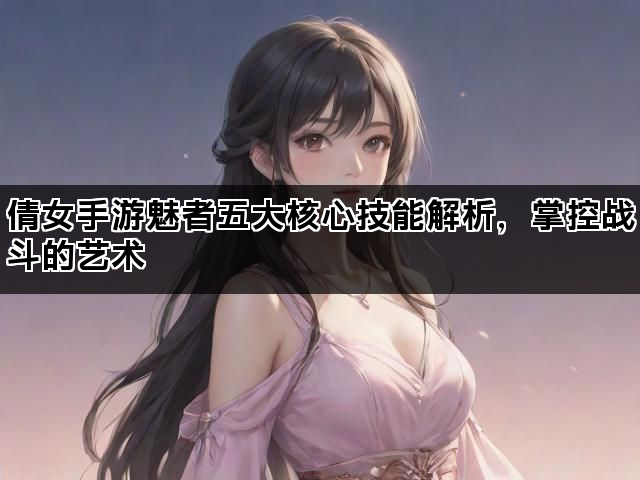 倩女手游魅者五大核心技能解析，掌控战斗的艺术